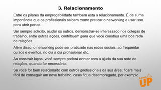 3. Relacionamento
Entre os pilares da empregabilidade também está o relacionamento. É de suma
importância que os profissionais saibam como praticar o networking e usar isso
para abrir portas.
Ser sempre solícito, ajudar os outros, demonstrar-se interessado nos colegas de
trabalho, entre outras ações, contribuem para que você construa uma boa rede
de relações.
Além disso, o networking pode ser praticado nas redes sociais, ao frequentar
cursos e eventos, no dia a dia profissional etc.
Ao construir laços, você sempre poderá contar com a ajuda da sua rede de
relações, quando for necessário.
Se você for bem relacionado com outros profissionais da sua área, ficará mais
fácil de conseguir um novo trabalho, caso fique desempregado, por exemplo.
 