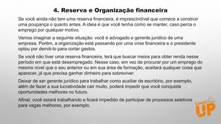 4. Reserva e Organização financeira
Se você ainda não tem uma reserva financeira, é imprescindível que comece a construir
uma poupança o quanto antes. A ideia é que você tenha como se manter, caso perca o
emprego por qualquer motivo.
Vamos imaginar a seguinte situação: você é advogado e gerente jurídico de uma
empresa. Porém, a organização está passando por uma crise financeira e o presidente
optou por demiti-lo para cortar gastos.
Se você não tiver uma reserva financeira, terá que buscar meios para obter renda nesse
período em que está desempregado. Nesse caso, em vez de procurar por um emprego do
mesmo nível que o seu anterior ou em sua área de formação, aceitará qualquer coisa que
aparecer, já que precisa ganhar dinheiro para sobreviver.
Deixar de ser gerente jurídico para trabalhar como auxiliar de escritório, por exemplo,
além de fazer a sua lucratividade cair muito, poderá impedir que você conquiste
oportunidades melhores no futuro.
Afinal, você estará trabalhando e ficará impedido de participar de processos seletivos
para vagas melhores, por exemplo.
 