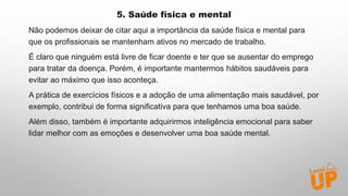 5. Saúde física e mental
Não podemos deixar de citar aqui a importância da saúde física e mental para
que os profissionais se mantenham ativos no mercado de trabalho.
É claro que ninguém está livre de ficar doente e ter que se ausentar do emprego
para tratar da doença. Porém, é importante mantermos hábitos saudáveis para
evitar ao máximo que isso aconteça.
A prática de exercícios físicos e a adoção de uma alimentação mais saudável, por
exemplo, contribui de forma significativa para que tenhamos uma boa saúde.
Além disso, também é importante adquirirmos inteligência emocional para saber
lidar melhor com as emoções e desenvolver uma boa saúde mental.
 