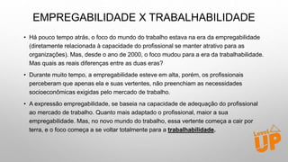 EMPREGABILIDADE X TRABALHABILIDADE
• Há pouco tempo atrás, o foco do mundo do trabalho estava na era da empregabilidade
(diretamente relacionada à capacidade do profissional se manter atrativo para as
organizações). Mas, desde o ano de 2000, o foco mudou para a era da trabalhabilidade.
Mas quais as reais diferenças entre as duas eras?
• Durante muito tempo, a empregabilidade esteve em alta, porém, os profissionais
perceberam que apenas ela e suas vertentes, não preenchiam as necessidades
socioeconômicas exigidas pelo mercado de trabalho.
• A expressão empregabilidade, se baseia na capacidade de adequação do profissional
ao mercado de trabalho. Quanto mais adaptado o profissional, maior a sua
empregabilidade. Mas, no novo mundo do trabalho, essa vertente começa a cair por
terra, e o foco começa a se voltar totalmente para a trabalhabilidade.
 