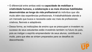 • O diferencial entre ambas está na capacidade de mobilizar a
criatividade humana, a colaboração e as mais diversas habilidades
desenvolvidas ao longo da vida profissional do indivíduo que vão
muito além das experiências profissionais. A trabalhabilidade atende a
um mercado que busca e necessita cada vez mais de profissionais
criativos, flexíveis e adaptáveis.
• Dessa forma, as instituições de ensino que se preocupam e investem no
sucesso de seus estudantes estão investindo também no futuro do país,
pois ao instigar o espírito empreendedor de seus alunos, contribuem e,
muito, para que eles se sintam preparados para os desafios do
desconhecido.
 