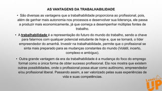 AS VANTAGENS DA TRABALHABILIDADE
• São diversas as vantagens que a trabalhabilidade proporciona ao profissional, pois,
além de ganhar mais autonomia nos processos e desenvolver sua liderança, ele passa
a produzir mais economicamente, já que começa a desempenhar múltiplas fontes de
trabalho.
• A trabalhabilidade é a representação do futuro do mundo do trabalho, sendo a chave
para falarmos com qualquer potencial estudante de hoje e, que se tornará, o líder
empreendedor do amanhã. Investir na trabalhabilidade, permite que o profissional se
sinta mais preparado para as mudanças constantes do mundo (Volátil, incerto,
complexo e ambíguo).
• Outra grande vantagem da era da trabalhabilidade é a mudança do foco do emprego
formal como a única forma de obter sucesso profissional. Ela nos mostra que existem
outras possibilidades, onde o profissional possa atuar como autônomo, empreendedor
e/ou profissional liberal. Passando assim, a ser valorizado pelas suas experiências de
vida e suas competências.
 