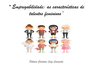 " Empregabilidade: as características de
talentos femininos”
Fátima Cristina Luiz Leonardo
 