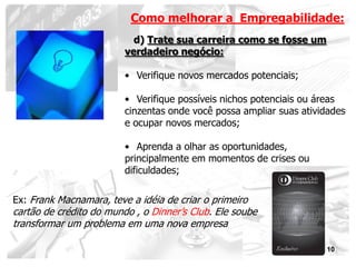 Como melhorar a Empregabilidade:
                           d) Trate sua carreira como se fosse um
                         verdadeiro negócio:

                         • Verifique novos mercados potenciais;

                         • Verifique possíveis nichos potenciais ou áreas
                         cinzentas onde você possa ampliar suas atividades
                         e ocupar novos mercados;

                         • Aprenda a olhar as oportunidades,
                         principalmente em momentos de crises ou
                         dificuldades;

Ex: Frank Macnamara, teve a idéia de criar o primeiro
cartão de crédito do mundo , o Dinner’s Club. Ele soube
transformar um problema em uma nova empresa

                                                                     10
 