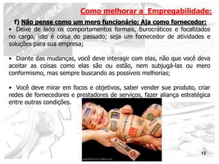 Como melhorar a Empregabilidade:
  f) Não pense como um mero funcionário; Aja como fornecedor:
• Deixe de lado os comportamentos formais, burocráticos e focalizados
no cargo, isto é coisa do passado; seja um fornecedor de atividades e
soluções para sua empresa;

• Diante das mudanças, você deve interagir com elas, não que você deva
aceitar as coisas como elas são ou estão, nem subjugá-las ou mero
conformismo, mas sempre buscando as possíveis melhorias;

• Você deve mirar em focos e objetivos, saber vender sue produto, criar
redes de fornecedores e prestadores de serviços, fazer aliança estratégica
entre outras condições.




                                                                      12
 
