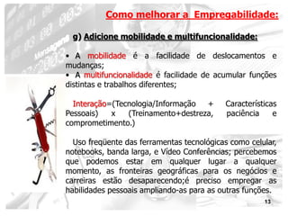 Como melhorar a Empregabilidade:

 g) Adicione mobilidade e multifuncionalidade:

• A mobilidade é a facilidade de deslocamentos e
mudanças;
• A multifuncionalidade é facilidade de acumular funções
distintas e trabalhos diferentes;

  Interação=(Tecnologia/Informação  +      Características
Pessoais)   x   (Treinamento+destreza,     paciência     e
comprometimento.)

  Uso freqüente das ferramentas tecnológicas como celular,
notebooks, banda larga, e Vídeo Conferências; percebemos
que podemos estar em qualquer lugar a qualquer
momento, as fronteiras geográficas para os negócios e
carreiras estão desaparecendo;é preciso empregar as
habilidades pessoais ampliando-as para as outras funções.
                                                      13
 
