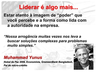 Liderar é algo mais...
Estar atento à imagem de “poder” que
 você percebe e a forma como lida com
 a autoridade na empresa.

“Nossa arrogância muitas vezes nos leva a
  buscar soluções complexas para problemas
  muito simples.”


Muhammad Yunus
Nobel da Paz 2006, Economista, GrameenBank Bangladesh,
Pai do micro-crédito
                                                         15
 