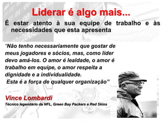 Liderar é algo mais...
É estar atento à sua equipe de trabalho e às
 necessidades que esta apresenta

“Não tenho necessariamente que gostar de
meus jogadores e sócios, mas, como líder
devo amá-los. O amor é lealdade, o amor é
trabalho em equipe, o amor respeita a
dignidade e a individualidade.
 Esta é a força de qualquer organização”


Vince Lombardi
Técnico legendário da NFL, Green Bay Packers e Red Skins

                                                           16
 