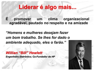 Liderar é algo mais...
É     promover     um    clima    organizacional
    agradável, pautado no respeito e na amizade

“Homens e mulheres desejam fazer
um bom trabalho. Se lhes for dado o
ambiente adequado, eles o farão.”

Willian “Bill” Hewlett
Engenheiro Eletrônico; Co-Fundador da HP



                                              17
 