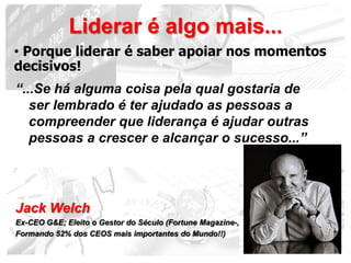 Liderar é algo mais...
• Porque liderar é saber apoiar nos momentos
decisivos!
“...Se há alguma coisa pela qual gostaria de
   ser lembrado é ter ajudado as pessoas a
   compreender que liderança é ajudar outras
   pessoas a crescer e alcançar o sucesso...”




Jack Welch
Ex-CEO G&E; Eleito o Gestor do Século (Fortune Magazine-,
Formando 52% dos CEOS mais importantes do Mundo!!)
                                                            18
 