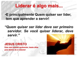 Liderar é algo mais...
•E principalmente Quem quiser ser líder,
 tem que aprender a servir!

“Quem quiser ser líder deve ser primeiro
 servidor. Se você quiser liderar, deve
 servir.”

JESUS CRISTO
Este nem precisa apresentar, basta olhar
para dentro de si mesmo!

                                           19
 