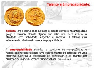 Talento e Empregabilidade:




Talento era o nome dado ao peso e moeda corrente na antiguidade
grega e romana. Denota alguém que sabe fazer bem uma certa
atividade com habilidade, engenho e sucesso. O talento está
intimamente relacionado com a empregabilidade.


A empregabilidade significa o conjunto de competências e
habilidades necessárias para uma pessoa manter-se colocada em uma
empresa. Significa a capacidade de conquistar e de manter um
emprego de maneira sempre firme e valiosa. (Minarelli, J.A.)

                                                                    2
 