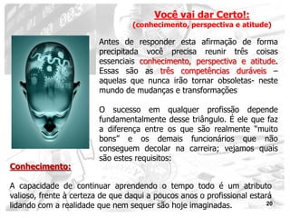 Você vai dar Certo!:
                                   (conhecimento, perspectiva e atitude)

                         Antes de responder esta afirmação de forma
                         precipitada você precisa reunir três coisas
                         essenciais conhecimento, perspectiva e atitude.
                         Essas são as três competências duráveis –
                         aquelas que nunca irão tornar obsoletas- neste
                         mundo de mudanças e transformações

                         O sucesso em qualquer profissão depende
                         fundamentalmente desse triângulo. É ele que faz
                         a diferença entre os que são realmente “muito
                         bons” e os demais funcionários que não
                         conseguem decolar na carreira; vejamos quais
                         são estes requisitos:
Conhecimento:

A capacidade de continuar aprendendo o tempo todo é um atributo
valioso, frente à certeza de que daqui a poucos anos o profissional estará
lidando com a realidade que nem sequer são hoje imaginadas.              20
 