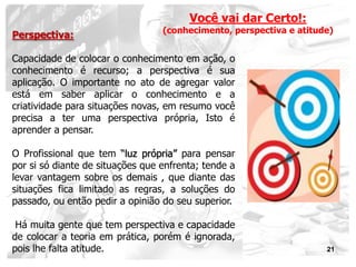 Você vai dar Certo!:
                                  (conhecimento, perspectiva e atitude)
Perspectiva:

Capacidade de colocar o conhecimento em ação, o
conhecimento é recurso; a perspectiva é sua
aplicação. O importante no ato de agregar valor
está em saber aplicar o conhecimento e a
criatividade para situações novas, em resumo você
precisa a ter uma perspectiva própria, Isto é
aprender a pensar.

O Profissional que tem “luz própria” para pensar
por si só diante de situações que enfrenta; tende a
levar vantagem sobre os demais , que diante das
situações fica limitado as regras, a soluções do
passado, ou então pedir a opinião do seu superior.

 Há muita gente que tem perspectiva e capacidade
de colocar a teoria em prática, porém é ignorada,
pois lhe falta atitude.                                              21
 