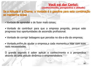 Você vai dar Certo!:
                                 (conhecimento, perspectiva e atitude)
Se a Atitude é a Chama; a Vontade é a gasolina para esta combinação
se mantenha acesa :

 • Vontade de aprender e de fazer mais coisas;

 • Vontade de contribuir para que a empresa progrida, porque este
 progresso traz oportunidades de ascensão profissional.

 • Vontade de corrigir bobagens que perceba no dia-a-dia da empresa;

 • Vontade,enfim,de ajudar a empresa,a cada momento,a lidar com suas
 reais necessidades.

 O grande segredo é saber aplicar o conhecimento e a perspectiva
 através de uma atitude dinâmica e empreendedora.


                                                                       23
 