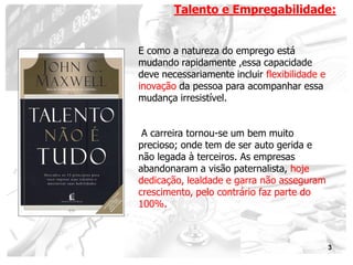Talento e Empregabilidade:


E como a natureza do emprego está
mudando rapidamente ,essa capacidade
deve necessariamente incluir flexibilidade e
inovação da pessoa para acompanhar essa
mudança irresistível.


 A carreira tornou-se um bem muito
precioso; onde tem de ser auto gerida e
não legada à terceiros. As empresas
abandonaram a visão paternalista, hoje
dedicação, lealdade e garra não asseguram
crescimento, pelo contrário faz parte do
100%.



                                               3
 