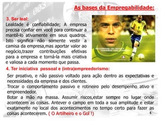 As bases da Empregabilidade:

3. Ser leal:
Lealdade é confiabilidade; A empresa
precisa confiar em você para continuar a
mantê-lo ativamente em seus quadros.
Isto significa não somente vestir a
camisa da empresa,mas aportar valor ao
negócio,trazer contribuições efetivas
para a empresa e torná-la mais criativa
e valiosa a cada momento que passa.
4. Ter iniciativa pessoal e (intra)empreedorismo:
Ser proativo, e não passivo voltado para ação dentro as expectativas e
necessidades da empresa e dos clientes.
Trocar o comportamento passivo e rotineiro pelo desempenho ativo e
empreendedor.
Botar a mão na massa. Assumir riscos,estar sempre no lugar onde
acontecem as coisas. Antever o campo em toda a sua amplitude e estar
exatamente no local dos acontecimentos no tempo certo para fazer as
coisas acontecerem. ( O Artilheiro e o Gol !)                       5
 