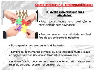 Como melhorar a Empregabilidade:

                              a) Avalie e diversifique suas
                                      Atividades:

                        • Faça continuamente uma avaliação e
                        adequação de suas atividades;


                        • Procure manter uma atividade rentável
                        fora de seu ambiente de trabalho;

• Nunca ponha seus ovos em uma única cesta;

• Lembre-se de manter no controle, ou seja, não abra muito o leque
de opções para que isso não se torne difícil de administrar;

• A diversificação pode ser um investimento ou até mesmo um
segundo emprego, seja formal ou informal.
                                                                 7
 