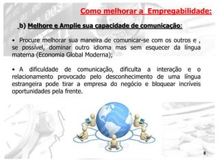 Como melhorar a Empregabilidade:
  b) Melhore e Amplie sua capacidade de comunicação:

• Procure melhorar sua maneira de comunicar-se com os outros e ,
se possível, dominar outro idioma mas sem esquecer da língua
materna (Economia Global Moderna);

• A dificuldade de comunicação, dificulta a interação e o
relacionamento provocado pelo desconhecimento de uma língua
estrangeira pode tirar a empresa do negócio e bloquear incríveis
oportunidades pela frente.




                                                                   8
 