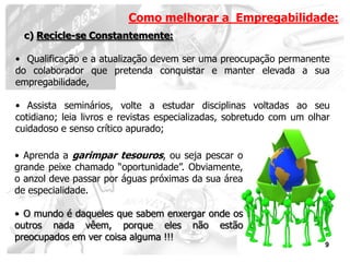 Como melhorar a Empregabilidade:
  c) Recicle-se Constantemente:

• Qualificação e a atualização devem ser uma preocupação permanente
do colaborador que pretenda conquistar e manter elevada a sua
empregabilidade,

• Assista seminários, volte a estudar disciplinas voltadas ao seu
cotidiano; leia livros e revistas especializadas, sobretudo com um olhar
cuidadoso e senso crítico apurado;

• Aprenda a garimpar tesouros, ou seja pescar o
grande peixe chamado “oportunidade”. Obviamente,
o anzol deve passar por águas próximas da sua área
de especialidade.

• O mundo é daqueles que sabem enxergar onde os
outros nada vêem, porque eles não estão
preocupados em ver coisa alguma !!!
                                                                      9
 