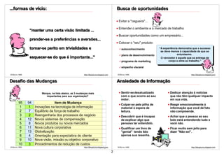 ...formas de vício:                                                                            Busca de oportunidades

                                                                                                Evitar a "cegueira"...

                                                                                                Entender o ambiente e o mercado de trabalho
                "manter uma certa visão limitada ...
                                                                                                Buscar oportunidades como um empresário...
                prender-se a preferências e aversões...
                                                                                                Colocar o "seu" produto:
                tornar-se perito em trivialidades e                                               autoconhecimento           “A experiência demonstra que o sucesso
                                                                                                                              se deve menos à capacidade de que ao
                                                                                                  plano de desenvolvimento                 entusiasmo.
                esquecer-se do que é importante..."                                                                           O vencedor é aquele que se entrega de
                                                                                                  programa de marketing             corpo e alma ao trabalho.”

                                                                                                  empenho visceral

©VSLins 1995                                              http://SergioLins.blogspot.com       ©VSLins 1995                                         http://SergioLins.blogspot.com
                                                                                                                                                                              4


Desafio das Mudanças                                                                           Ansiedade de Informação

                        Marque, na lista abaixo, as 3 mudanças mais                               Sentir-se desatualizado            Dedicar atenção à notícias
                           impactantes para sua organização?                                      com o que ocorre ao seu            que não têm qualquer impacto
                                                                                                  redor.                             em sua vida.
        95     94                 Item de Mudança
                                                                                                  Culpar-se pela pilha de            Reagir emocionalmente à
         1      1   Inovações na tecnologia de informação                                         material à espera de               informação que você de fato
         2      7   Equilíbrio da força de trabalho                                               leitura.                           não compreende.
         3      2   Reengenharia dos processos de negócio                                         Descobrir que é incapaz            Achar que a pessoa ao seu
         4     12   Novos sistemas de compensação                                                 de explicar algo que               lado está entendendo tudo e
         5      8   Novos produtos ou novos mercados                                              pensava ter entendido.             você não.
         6     11   Nova cultura corporativa                                                      Qualificar um livro de             Ficar muito sem jeito para
         7     13   Globalização                                                                  "genial" tendo lido                dizer "Não sei".
         8      4   Orientação para expectativa do cliente                                        apenas sua resenha.
         9     10   Nova visão, missão ou objetivo corporativo
        10      3   Procedimentos de redução de custos
©VSLins 1995                                              http://SergioLins.blogspot.com       ©VSLins 1995                                         http://SergioLins.blogspot.com
                                                                                    5
                                                                                           2
 