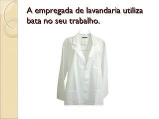 A empregada de lavandaria utilizaA empregada de lavandaria utiliza
bata no seu trabalho.bata no seu trabalho.
 