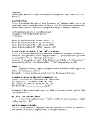 empregado
doméstico por parte de sua esposa ou companheira não segurada , tem o direito ao Auxílio
Natalidade.

CARNÊ DO INSS
---------- O empregado doméstico de posse da inscrição na Previdência Social entrega-o ao
empregador a quem compete preencher , recolher as Guias de Recolhimento do Contribuinte
Individual Previdencíaria , arquivando-as para posterior entrega ao empregado doméstico.

Contribuição previdenciária do segurado empregado
- TABELA A PARTIR DE JUNHO DE 2000:
(17/06/2000)

Salário de Contribuição até R$ 398,48 - alíquota 7,72%
Salário de Contribuição até R$ 453,00 - alíquota 8,73%
Salário de Contribuição até R$ 664,13 - alíquota 9,00%
Salário de Contribuição até R$ 1.328,25 - alíquota 11,00%

CARTEIRA DE TRABALHO E PREVIDÊNCIA SOCIAL
---------- E' obtida nos departamentos do Ministério do Trabalho e nos postos autorizados ao
interessado , pela apresentação de duas fotografias modelo 3x4 , qualquer documento que conste
o nome completo , filiação , data e lugar de nascimento.
Anotações - O empregador preenche a folha da Carteira de Trabalho e Previdência Social "
Contrato de Trabalho" as " Alterações de Salário" , "Férias", assinando-as em seguida.

CONCEITO
---------- Empregado Doméstico é a pessoa que presta serviços de natureza contínua à pessoa ou
família com finalidade não lucrativa.
Empregador , pessoa ou família , que contrate os serviços do empregado doméstico.

CUSTEIO DA GUIA DE RECOLHIMENTO DO INSS
---------- Considerando um salário mensal de R$ 200,00 temos:
pelo empregado( 7,72% sobre R$200,00) = R$ 15,44
pelo empregador(12,00%sobre R$ 200,00)= R$ 24,00
TOTAL DA GUIA........................................R$ 39,44

Por ocasião de licença maternidade , pago pelo INSS, o empregador recolhe a guia do INSS
com a alíquota de 12%.

DÉCIMO TERCEIRO SALÁRIO
---------- E' pago ao empregado doméstico 13º Salário com base no salário contratado ou fração
igual ou superior a 15 dias.

DOCUMENTOS-ADMISSÃO
---------- Ao ser admitido ,o empregado doméstico apresenta sua Carteira de Trabalho e
Previdência Social para que o empregador faça as anotações de admissão.
 