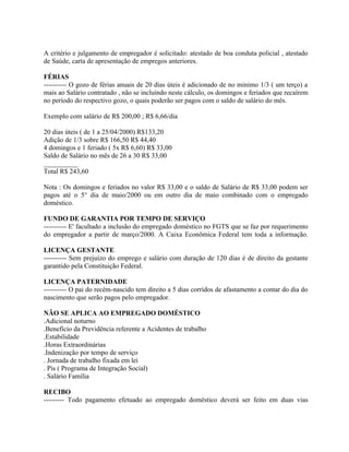 A critério e julgamento de empregador é solicitado: atestado de boa conduta policial , atestado
de Saúde, carta de apresentação de empregos anteriores.

FÉRIAS
---------- O gozo de férias anuais de 20 dias úteis é adicionado de no minimo 1/3 ( um terço) a
mais ao Salário contratado , não se incluindo neste cálculo, os domingos e feriados que recaírem
no período do respectivo gozo, o quais poderão ser pagos com o saldo de salário do mês.

Exemplo com salário de R$ 200,00 ; R$ 6,66/dia

20 dias úteis ( de 1 a 25/04/2000) R$133,20
Adição de 1/3 sobre R$ 166,50 R$ 44,40
4 domingos e 1 feriado ( 5x R$ 6,60) R$ 33,00
Saldo de Salário no mês de 26 a 30 R$ 33,00
__________
Total R$ 243,60

Nota : Os domingos e feriados no valor R$ 33,00 e o saldo de Salário de R$ 33,00 podem ser
pagos até o 5° dia de maio/2000 ou em outro dia de maio combinado com o empregado
doméstico.

FUNDO DE GARANTIA POR TEMPO DE SERVIÇO
---------- E' facultado a inclusão do empregado doméstico no FGTS que se faz por requerimento
do empregador a partir de março/2000. A Caixa Econômica Federal tem toda a informação.

LICENÇA GESTANTE
---------- Sem prejuízo do emprego e salário com duração de 120 dias é de direito da gestante
garantido pela Constituição Federal.

LICENÇA PATERNIDADE
---------- O pai do recém-nascido tem direito a 5 dias corridos de afastamento a contar do dia do
nascimento que serão pagos pelo empregador.

NÃO SE APLICA AO EMPREGADO DOMÉSTICO
.Adicional noturno
.Benefício da Previdência referente a Acidentes de trabalho
.Estabilidade
.Horas Extraordinárias
.Indenização por tempo de serviço
. Jornada de trabalho fixada em lei
. Pis ( Programa de Integração Social)
. Salário Família

RECIBO
--------- Todo pagamento efetuado ao empregado doméstico deverá ser feito em duas vias
 
