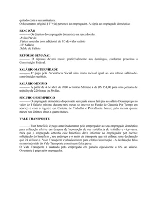 quitado com a sua assinatura.
O documento original ( 1º via) pertence ao empregador. A cópia ao empregado doméstico.

RESCISÃO
---------- Os direitos do empregado doméstico na rescisão são:
.Aviso Prévio
.Férias vencidas com adicional de 1/3 do valor salário
.13º Salário
.Saldo de Salário

REPOUSO SEMANAL
---------- O repouso deverá recair, preferivelmente aos domingos, conforme preceitua a
Constituição Federal.

SALÁRIO MATERNIDADE
---------- E' pago pela Previdência Social uma renda mensal igual ao seu último salário-de-
contribuição recebido.

SALÁRIO MINIMO
---------- A partir de 4 de abril de 2000 o Salário Mínimo é de R$ 151,00 para uma jornada de
trabalho de 220 horas ou 30 dias.

SEGURO DESEMPREGO
---------- O empregado doméstico dispensado sem justa causa fará jús ao salário Desemprego no
valor de 1 Salário mínimo durante três meses se inscrito no Fundo de Garantia Por Tempo em
serviço e com o registro em Carteira de Trabalho e Previdência Social, pelo menos quinze
meses nos últimos vinte e quatro meses.

VALE TRANSPORTE

---------- Este benefício é pago antecipadamente pelo empregador ao seu empregado doméstico
para utilização efetiva em despesa de locomoção de sua residência do trabalho e vice-versa.
Para que o empregado obtenha esse beneficio deve informar ao empregador por escrito:
solicitação do benefício , seu endereço e o meio de transporte que irá utilizar; uma declaração
que irá utilizar o Vale Transporte exclusivamente para efetiva locomoção . A declaração falsa
ou uso indevido do Vale Transporte constituem falta grave.
O Vale Transporte é custeado pelo empregado em parcela equivalente a 6% do salário.
O restante é pago pelo empregador.
 