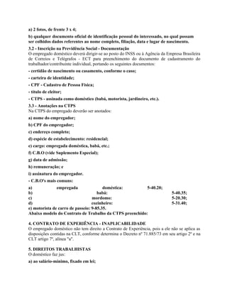 a) 2 fotos, de frente 3 x 4;
b) qualquer documento oficial de identificação pessoal do interessado, no qual possam
ser colhidos dados referentes ao nome completo, filiação, data e lugar de nascimento.
3.2 - Inscrição na Previdência Social - Documentação
O empregado doméstico deverá dirigir-se ao posto do INSS ou à Agência da Empresa Brasileira
de Correios e Telégrafos - ECT para preenchimento do documento de cadastramento do
trabalhador/contribuinte individual, portando os seguintes documentos:
- certidão de nascimento ou casamento, conforme o caso;
- carteira de identidade;
- CPF - Cadastro de Pessoa Física;
- título de eleitor;
- CTPS - assinada como doméstico (babá, motorista, jardineiro, etc.).
3.3 - Anotações na CTPS
Na CTPS do empregado deverão ser anotados:
a) nome do empregador;
b) CPF do empregador;
c) endereço completo;
d) espécie de estabelecimento: residencial;
e) cargo: empregada doméstica, babá, etc.;
f) C.B.O (vide Suplemento Especial);
g) data de admissão;
h) remuneração; e
i) assinatura do empregador.
- C.B.O's mais comuns:
a)             empregada                doméstica:       5-40.20;
b)                                   babá:                                  5-40.35;
c)                                mordomo:                                  5-20.30;
d)                                cozinheiro:                               5-31.40;
e) motorista de carro de passeio: 9-85.35.
Abaixo modelo do Contrato de Trabalho da CTPS preenchido:

4. CONTRATO DE EXPERIÊNCIA - INAPLICABILIDADE
O empregado doméstico não tem direito a Contrato de Experiência, pois a ele não se aplica as
disposições contidas na CLT, conforme determina o Decreto nº 71.885/73 em seu artigo 2º e na
CLT artigo 7º, alínea "a".

5. DIREITOS TRABALHISTAS
O doméstico faz jus:
a) ao salário-mínimo, fixado em lei;
 