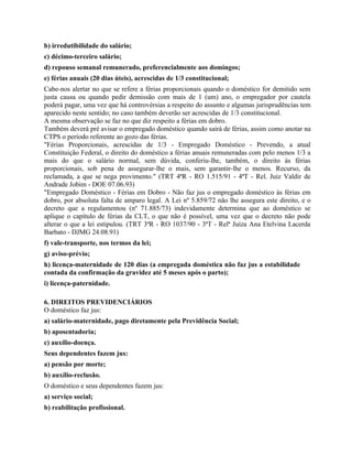 b) irredutibilidade do salário;
c) décimo-terceiro salário;
d) repouso semanal remunerado, preferencialmente aos domingos;
e) férias anuais (20 dias úteis), acrescidas de 1/3 constitucional;
Cabe-nos alertar no que se refere a férias proporcionais quando o doméstico for demitido sem
justa causa ou quando pedir demissão com mais de 1 (um) ano, o empregador por cautela
poderá pagar, uma vez que há controvérsias a respeito do assunto e algumas jurisprudências tem
aparecido neste sentido; no caso também deverão ser acrescidas de 1/3 constitucional.
A mesma observação se faz no que diz respeito a férias em dobro.
Também deverá pré avisar o empregado doméstico quando sairá de férias, assim como anotar na
CTPS o período referente ao gozo das férias.
"Férias Proporcionais, acrescidas de 1/3 - Empregado Doméstico - Prevendo, a atual
Constituição Federal, o direito do doméstico a férias anuais remuneradas com pelo menos 1/3 a
mais do que o salário normal, sem dúvida, conferiu-lhe, também, o direito às férias
proporcionais, sob pena de assegurar-lhe o mais, sem garantir-lhe o menos. Recurso, da
reclamada, a que se nega provimento." (TRT 4ªR - RO 1.515/91 - 4ªT - Rel. Juiz Valdir de
Andrade Jobim - DOE 07.06.93)
"Empregado Doméstico - Férias em Dobro - Não faz jus o empregado doméstico às férias em
dobro, por absoluta falta de amparo legal. A Lei nº 5.859/72 não lhe assegura este direito, e o
decreto que a regulamentou (nº 71.885/73) indevidamente determina que ao doméstico se
aplique o capítulo de férias da CLT, o que não é possível, uma vez que o decreto não pode
alterar o que a lei estipulou. (TRT 3ªR - RO 1037/90 - 3ªT - Relª Juíza Ana Etelvina Lacerda
Barbato - DJMG 24.08.91)
f) vale-transporte, nos termos da lei;
g) aviso-prévio;
h) licença-maternidade de 120 dias (a empregada doméstica não faz jus a estabilidade
contada da confirmação da gravidez até 5 meses após o parto);
i) licença-paternidade.

6. DIREITOS PREVIDENCIÁRIOS
O doméstico faz jus:
a) salário-maternidade, pago diretamente pela Previdência Social;
b) aposentadoria;
c) auxílio-doença.
Seus dependentes fazem jus:
a) pensão por morte;
b) auxílio-reclusão.
O doméstico e seus dependentes fazem jus:
a) serviço social;
b) reabilitação profissional.
 