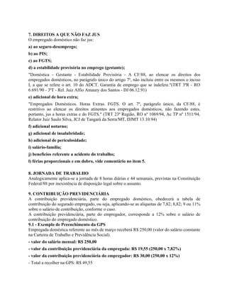 7. DIREITOS A QUE NÃO FAZ JUS
O empregado doméstico não faz jus:
a) ao seguro-desemprego;
b) ao PIS;
c) ao FGTS;
d) a estabilidade provisória no emprego (gestante);
"Doméstica - Gestante - Estabilidade Provisória - A CF/88, ao elencar os direitos dos
empregados domésticos, no parágrafo único do artigo 7º, não incluiu entre os mesmos o inciso
I, a que se refere o art. 10 do ADCT. Garantia de emprego que se indefere."(TRT 3ªR - RO
6.691/90 - 3ªT - Rel. Juiz Alfio Amaury dos Santos - DJ 06.12.91)
e) adicional de hora extra;
"Empregados Domésticos. Horas Extras. FGTS. O art. 7º, parágrafo único, da CF/88, é
restritivo ao elencar os direitos atinentes aos empregados domésticos, não fazendo estes,
portanto, jus a horas extras e do FGTS." (TRT 23ª Região, RO nº 1069/94, Ac TP nº 1511/94,
Relator Juiz Saulo Silva, JCJ de Tangará da Serra/MT, DJMT 13.10.94)
f) adicional noturno;
g) adicional de insalubridade;
h) adicional de periculosidade;
i) salário-família;
j) benefícios referente a acidente do trabalho;
l) férias proporcionais e em dobro, vide comentário no item 5.

8. JORNADA DE TRABALHO
Analogicamente aplica-se a jornada de 8 horas diárias e 44 semanais, previstas na Constituição
Federal/88 por inexistência de disposição legal sobre o assunto.

9. CONTRIBUIÇÃO PREVIDENCIÁRIA
A contribuição previdenciária, parte do empregado doméstico, obedecerá a tabela de
contribuição do segurado empregado, ou seja, aplicando-se as alíquotas de 7,82; 8,82; 9 ou 11%
sobre o salário de contribuição, conforme o caso.
A contribuição previdenciária, parte do empregador, corresponde a 12% sobre o salário de
contribuição do empregado doméstico.
9.1 - Exemplo de Preenchimento da GPS
Empregada doméstica referente ao mês de março receberá R$ 250,00 (valor do salário constante
na Carteira de Trabalho e Previdência Social).
- valor do salário mensal: R$ 250,00
- valor da contribuição previdenciária da empregada: R$ 19,55 (250,00 x 7,82%)
- valor da contribuição previdenciária do empregador: R$ 30,00 (250,00 x 12%)
- Total a recolher na GPS: R$ 49,55
 