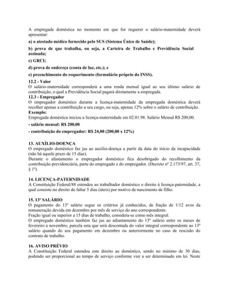 A empregada doméstica no momento em que for requerer o salário-maternidade deverá
apresentar:
a) o atestado médico fornecido pelo SUS (Sistema Único de Saúde);
b) prova de que trabalha, ou seja, a Carteira de Trabalho e Previdência Social
assinada;
c) GRCI;
d) prova de endereço (conta de luz, etc.); e
e) preenchimento do requerimento (formulário próprio do INSS).
12.2 - Valor
O salário-maternidade corresponderá a uma renda mensal igual ao seu último salário de
contribuição, o qual a Previdência Social pagará diretamente a empregada.
12.3 - Empregador
O empregador doméstico durante a licença-maternidade da empregada doméstica deverá
recolher apenas a contribuição a seu cargo, ou seja, apenas 12% sobre o salário de contribuição.
Exemplo:
Empregada doméstica iniciou a licença-maternidade em 02.01.98. Salário Mensal R$ 200,00.
- salário mensal: R$ 200,00
- contribuição do empregador: R$ 24,00 (200,00 x 12%)

13. AUXÍLIO-DOENÇA
O empregado doméstico faz jus ao auxílio-doença a partir da data do início da incapacidade
(não há aquele prazo de 15 dias).
Durante o afastamento o empregador doméstico fica desobrigado do recolhimento da
contribuição previdenciária, parte do empregado e do empregador. (Decreto nº 2.173/97, art. 37,
§ 1º).

14. LICENÇA-PATERNIDADE
A Constituição Federal/88 estendeu ao trabalhador doméstico o direito à licença-paternidade, a
qual consiste no direito de faltar 5 dias (úteis) por motivo de nascimento de filho.

15. 13º SALÁRIO
O pagamento do 13º salário segue os critérios já conhecidos, de fração de 1/12 avos da
remuneração devida em dezembro por mês de serviço do ano correspondente.
Fração igual ou superior a 15 dias de trabalho, considera-se como mês integral.
O empregado doméstico também faz jus ao adiantamento do 13º salário entre os meses de
fevereiro a novembro, parcela esta que será descontada do valor integral correspondente ao 13º
salário quando do seu pagamento em dezembro ou anteriormente no caso de rescisão do
contrato de trabalho.

16. AVISO PRÉVIO
A Constituição Federal estendeu este direito ao doméstico, sendo no mínimo de 30 dias,
podendo ser proporcional ao tempo de serviço conforme vier a ser determinado em lei. Neste
 