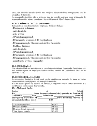 caso, além do direito ao aviso prévio, há a obrigação de concedê-lo ao empregador no caso de
um pedido de demissão.
Ao empregado doméstico não se aplica no caso de rescisão sem justa causa a faculdade do
empregado escolher sobre a redução de 2 horas diárias ou de faltar 7 dias corridos.

17. RESCISÃO CONTRATUAL - DIREITOS
Por ocasião da rescisão contratual o empregado doméstico fará jus:
- Dispensa sem justa causa:
- saldo de salário;
- aviso prévio;
- 13º salário proporcional;
- férias vencidas acrescidas de 1/3 constitucional;
- férias proporcionais, vide comentário no item 5 a respeito.
- Pedido de Demissão:
- saldo de salário;
- 13º salário proporcional;
- férias vencidas acrescidas de 1/3 constitucional;
- férias proporcionais, vide comentário no item 5 a respeito;
- concede aviso prévio ao empregador.

18. HOMOLOGAÇÃO
Não há necessidade de homologar-se as rescisões contratuais de Empregados Domésticos, por
não estarem sujeitos às disposições sobre o assunto contidas na Consolidação das Leis do
Trabalho - CLT.

19. RECIBOS DE PAGAMENTO
O empregador doméstico deverá exigir recibo devidamente assinado de todas as verbas
trabalhistas que forem pagas ao seu empregado doméstico.
Não há modelo padrão de recibo a ser adotado, o importante são as verbas trabalhistas e a
incidência do INSS estarem discriminadas.
19.1 - Modelos de Recibo
Recibo                                  de                                  Salário
Eu ___________________ (nome do empregado doméstico), portador da Carteira de
Trabalho nº _________ série ______ recebi do Sr. _____________________ (nome do
empregador), a quantia de R$ ____________________ (valor do salário), referente ao
meu salário líquido do mês de ____________ de 19 _________________.

 Valor bruto do salário:                              R$ 0,00
 Desconto do INSS:                                    R$ 0,00
 Desconto de vale-transporte:                         R$ 0,00
 Total líquido a receber:                             R$ 0,00
 
