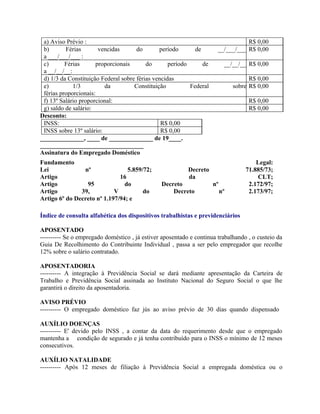 a) Aviso Prévio :                                                                R$ 0,00
 b)       Férias       vencidas       do       período       de        __/___/___ R$ 0,00
 a ___/___/___ :
 c)       Férias      proporcionais       do       período      de         __/__/__ R$ 0,00
 a __/__/__:
 d) 1/3 da Constituição Federal sobre férias vencidas                                R$ 0,00
 e)          1/3         da          Constituição          Federal             sobre R$ 0,00
 férias proporcionais:
 f) 13º Salário proporcional:                                                       R$ 0,00
 g) saldo de salário:                                                               R$ 0,00
Desconto:
 INSS:                                          R$ 0,00
 INSS sobre 13º salário:                        R$ 0,00
______________, ____ de ______________ de 19____.
_________________________________
Assinatura do Empregado Doméstico
Fundamento                                                                             Legal:
Lei             nº               5.859/72;                 Decreto                 71.885/73;
Artigo                        16                           da                          CLT;
Artigo           95             do              Decreto              nº             2.172/97;
Artigo         39,          V          do           Decreto               nº        2.173/97;
Artigo 6º do Decreto nº 1.197/94; e

Índice de consulta alfabética dos dispositivos trabalhistas e previdenciários

APOSENTADO
---------- Se o empregado doméstico , já estiver aposentado e continua trabalhando , o custeio da
Guia De Recolhimento do Contribuinte Individual , passa a ser pelo empregador que recolhe
12% sobre o salário contratado.

APOSENTADORIA
---------- A integração à Previdência Social se dará mediante apresentação da Carteira de
Trabalho e Previdência Social assinada ao Instituto Nacional do Seguro Social o que lhe
garantirá o direito da aposentadoria.

AVISO PRÉVIO
---------- O empregado doméstico faz jús ao aviso prévio de 30 dias quando dispensado

AUXÍLIO DOENÇAS
---------- E' devido pelo INSS , a contar da data do requerimento desde que o empregado
mantenha a condição de segurado e já tenha contribuído para o INSS o mínimo de 12 meses
consecutivos.

AUXÍLIO NATALIDADE
---------- Após 12 meses de filiação à Previdência Social a empregada doméstica ou o
 