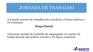 JORNADA DE TRABALHO
A jornada normal de trabalho não excederá a 8 horas diárias e
44 semanais.
Tempo Parcial
A duração normal do trabalho do empregado em regime de
tempo parcial não poderá exceder a 25 horas semanais.
 