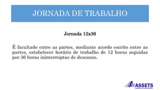 JORNADA DE TRABALHO
Jornada 12x36
É facultado entre as partes, mediante acordo escrito entre as
partes, estabelecer horário de trabalho de 12 horas seguidas
por 36 horas ininterruptas de descanso.
 