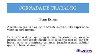 JORNADA DE TRABALHO
Horas Extras
A remuneração da hora extra será no mínimo, 50% superior ao
valor da hora normal.
Para cálculo do salário hora normal em caso de empregado
mensalista será obtido dividindo-se o salário mensal por 220
horas, salvo se o contrato estipular jornada mensal inferior
que resulte em divisor diverso.
 