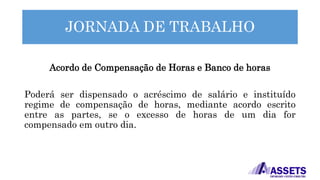JORNADA DE TRABALHO
Acordo de Compensação de Horas e Banco de horas
Poderá ser dispensado o acréscimo de salário e instituído
regime de compensação de horas, mediante acordo escrito
entre as partes, se o excesso de horas de um dia for
compensado em outro dia.
 