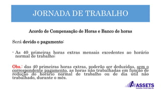 JORNADA DE TRABALHO
Acordo de Compensação de Horas e Banco de horas
Será devido o pagamento:
- As 40 primeiras horas extras mensais excedentes ao horário
normal de trabalho;
Obs.: das 40 primeiras horas extras, poderão ser deduzidas, sem o
correspondente pagamento, as horas não trabalhadas em função de
redução do horário normal de trabalho ou de dia útil não
trabalhado, durante o mês.
 