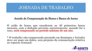 JORNADA DE TRABALHO
Acordo de Compensação de Horas e Banco de horas
O saldo de horas que excederem as 40 primeiras horas
mensais, com a dedução prevista anteriormente, quando for o
caso, será compensado no período máximo de um ano.
* O trabalho não compensado prestado em domingos e feriados
deve ser pago em dobro, sem prejuízo da remuneração relativa
ao repouso semanal.
 