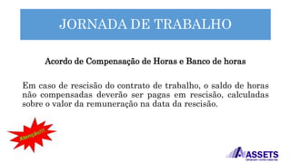 JORNADA DE TRABALHO
Acordo de Compensação de Horas e Banco de horas
Em caso de rescisão do contrato de trabalho, o saldo de horas
não compensadas deverão ser pagas em rescisão, calculadas
sobre o valor da remuneração na data da rescisão.
 