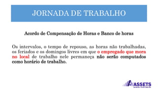 JORNADA DE TRABALHO
Acordo de Compensação de Horas e Banco de horas
Os intervalos, o tempo de repouso, as horas não trabalhadas,
os feriados e os domingos livres em que o empregado que mora
no local de trabalho nele permaneça não serão computados
como horário de trabalho.
 