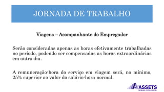 JORNADA DE TRABALHO
Viagens – Acompanhante do Empregador
Serão consideradas apenas as horas efetivamente trabalhadas
no período, podendo ser compensadas as horas extraordinárias
em outro dia.
A remuneração-hora do serviço em viagem será, no mínimo,
25% superior ao valor do salário-hora normal.
 