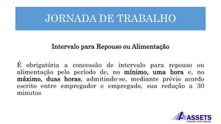 JORNADA DE TRABALHO
Intervalo para Repouso ou Alimentação
É obrigatória a concessão de intervalo para repouso ou
alimentação pelo período de, no mínimo, uma hora e, no
máximo, duas horas, admitindo-se, mediante prévio acordo
escrito entre empregador e empregado, sua redução a 30
minutos
 