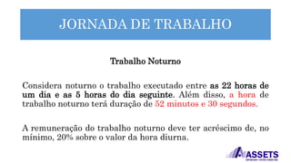 JORNADA DE TRABALHO
Trabalho Noturno
Considera noturno o trabalho executado entre as 22 horas de
um dia e as 5 horas do dia seguinte. Além disso, a hora de
trabalho noturno terá duração de 52 minutos e 30 segundos.
A remuneração do trabalho noturno deve ter acréscimo de, no
mínimo, 20% sobre o valor da hora diurna.
 