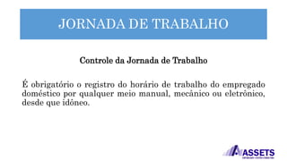 JORNADA DE TRABALHO
Controle da Jornada de Trabalho
É obrigatório o registro do horário de trabalho do empregado
doméstico por qualquer meio manual, mecânico ou eletrônico,
desde que idôneo.
 
