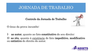 JORNADA DE TRABALHO
Controle da Jornada de Trabalho
O ônus da prova incumbe:
I- ao autor, quanto ao fato constitutivo do seu direito;
II- ao réu, quanto à existência de fato impeditivo, modificativo
ou extintivo do direito do autor.
 