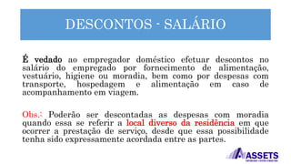 DESCONTOS - SALÁRIO
É vedado ao empregador doméstico efetuar descontos no
salário do empregado por fornecimento de alimentação,
vestuário, higiene ou moradia, bem como por despesas com
transporte, hospedagem e alimentação em caso de
acompanhamento em viagem.
Obs.: Poderão ser descontadas as despesas com moradia
quando essa se referir a local diverso da residência em que
ocorrer a prestação de serviço, desde que essa possibilidade
tenha sido expressamente acordada entre as partes.
 