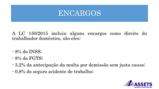 ENCARGOS
A LC 150/2015 incluiu alguns encargos como direito do
trabalhador doméstico, são eles:
- 8% do INSS;
- 8% do FGTS;
- 3,2% da antecipação da multa por demissão sem justa causa;
- 0,8% do seguro acidente de trabalho;
 
